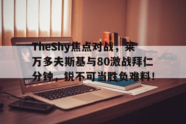 关于TheShy焦点对战，莱万多夫斯基与80激战拜仁分钟，锐不可当胜负难料！的信息-九游体育app下载
